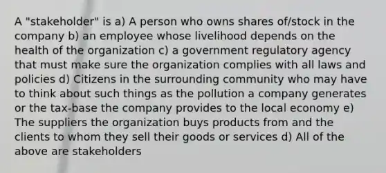 A "stakeholder" is a) A person who owns shares of/stock in the company b) an employee whose livelihood depends on the health of the organization c) a government regulatory agency that must make sure the organization complies with all laws and policies d) Citizens in the surrounding community who may have to think about such things as the pollution a company generates or the tax-base the company provides to the local economy e) The suppliers the organization buys products from and the clients to whom they sell their goods or services d) All of the above are stakeholders