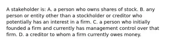 A stakeholder is: A. a person who owns shares of stock. B. any person or entity other than a stockholder or creditor who potentially has an interest in a firm. C. a person who initially founded a firm and currently has management control over that firm. D. a creditor to whom a firm currently owes money.