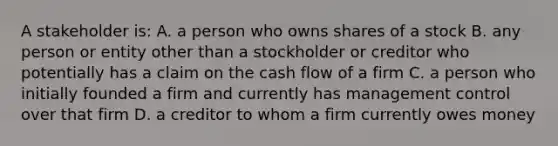 A stakeholder is: A. a person who owns shares of a stock B. any person or entity other than a stockholder or creditor who potentially has a claim on the cash flow of a firm C. a person who initially founded a firm and currently has management control over that firm D. a creditor to whom a firm currently owes money