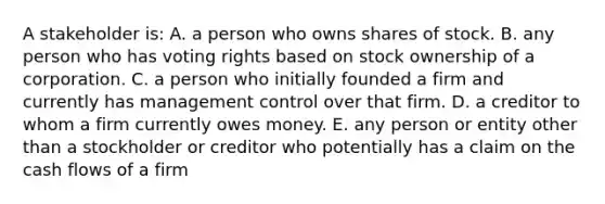 A stakeholder is: A. a person who owns shares of stock. B. any person who has voting rights based on stock ownership of a corporation. C. a person who initially founded a firm and currently has management control over that firm. D. a creditor to whom a firm currently owes money. E. any person or entity other than a stockholder or creditor who potentially has a claim on the cash flows of a firm