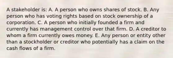 A stakeholder is: A. A person who owns shares of stock. B. Any person who has voting rights based on stock ownership of a corporation. C. A person who initially founded a firm and currently has management control over that firm. D. A creditor to whom a firm currently owes money. E. Any person or entity other than a stockholder or creditor who potentially has a claim on the cash flows of a firm.