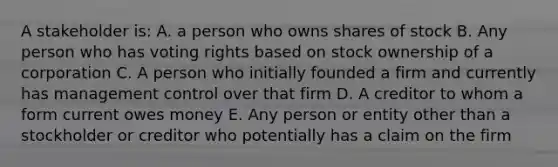 A stakeholder is: A. a person who owns shares of stock B. Any person who has voting rights based on stock ownership of a corporation C. A person who initially founded a firm and currently has management control over that firm D. A creditor to whom a form current owes money E. Any person or entity other than a stockholder or creditor who potentially has a claim on the firm