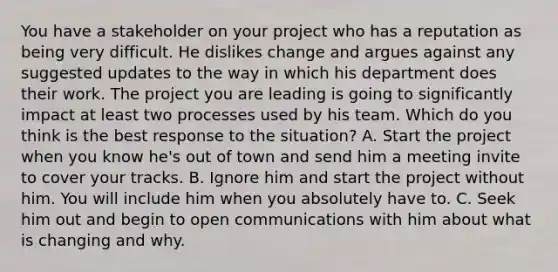 You have a stakeholder on your project who has a reputation as being very difficult. He dislikes change and argues against any suggested updates to the way in which his department does their work. The project you are leading is going to significantly impact at least two processes used by his team. Which do you think is the best response to the situation? A. Start the project when you know he's out of town and send him a meeting invite to cover your tracks. B. Ignore him and start the project without him. You will include him when you absolutely have to. C. Seek him out and begin to open communications with him about what is changing and why.