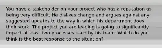 You have a stakeholder on your project who has a reputation as being very difficult. He dislikes change and argues against any suggested updates to the way in which his department does their work. The project you are leading is going to significantly impact at least two processes used by his team. Which do you think is the best response to the situation?