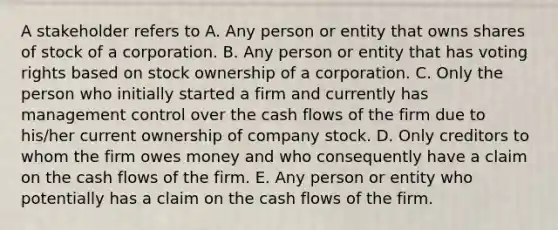 A stakeholder refers to A. Any person or entity that owns shares of stock of a corporation. B. Any person or entity that has voting rights based on stock ownership of a corporation. C. Only the person who initially started a firm and currently has management control over the cash flows of the firm due to his/her current ownership of company stock. D. Only creditors to whom the firm owes money and who consequently have a claim on the cash flows of the firm. E. Any person or entity who potentially has a claim on the cash flows of the firm.