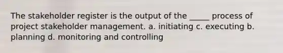 The stakeholder register is the output of the _____ process of project stakeholder management. a. initiating c. executing b. planning d. monitoring and controlling