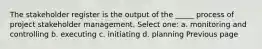 The stakeholder register is the output of the _____ process of project stakeholder management. Select one: a. monitoring and controlling b. executing c. initiating d. planning Previous page