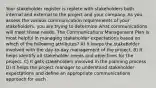 Your stakeholder register is replete with stakeholders both internal and external to the project and your company. As you assess the various communication requirements of your stakeholders, you are trying to determine what communications will meet those needs. The Communications Management Plan is most helpful in managing stakeholder expectations based on which of the following attributes? A) It keeps the stakeholder involved with the day-to-day management of the project. B) It helps identify all stakeholder needs and objectives for the project. C) It gets stakeholders involved in the planning process D) It helps the project manager to understand stakeholder expectations and define an appropriate communications approach for each