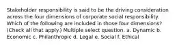 Stakeholder responsibility is said to be the driving consideration across the four dimensions of corporate social responsibility. Which of the following are included in those four dimensions? (Check all that apply.) Multiple select question. a. Dynamic b. Economic c. Philanthropic d. Legal e. Social f. Ethical