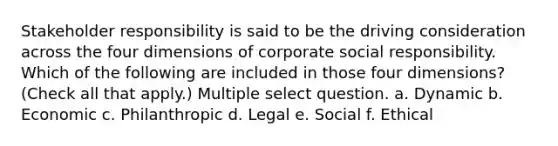 Stakeholder responsibility is said to be the driving consideration across the four dimensions of corporate social responsibility. Which of the following are included in those four dimensions? (Check all that apply.) Multiple select question. a. Dynamic b. Economic c. Philanthropic d. Legal e. Social f. Ethical