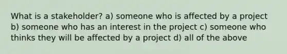 What is a stakeholder? a) someone who is affected by a project b) someone who has an interest in the project c) someone who thinks they will be affected by a project d) all of the above