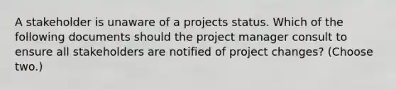 A stakeholder is unaware of a projects status. Which of the following documents should the project manager consult to ensure all stakeholders are notified of project changes? (Choose two.)