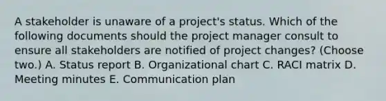 A stakeholder is unaware of a project's status. Which of the following documents should the project manager consult to ensure all stakeholders are notified of project changes? (Choose two.) A. Status report B. Organizational chart C. RACI matrix D. Meeting minutes E. Communication plan