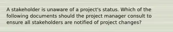 A stakeholder is unaware of a project's status. Which of the following documents should the project manager consult to ensure all stakeholders are notified of project changes?