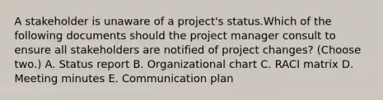 A stakeholder is unaware of a project's status.Which of the following documents should the project manager consult to ensure all stakeholders are notified of project changes? (Choose two.) A. Status report B. Organizational chart C. RACI matrix D. Meeting minutes E. Communication plan