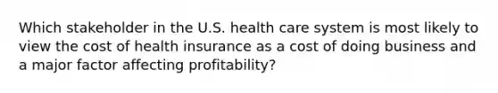 Which stakeholder in the U.S. health care system is most likely to view the cost of health insurance as a cost of doing business and a major factor affecting profitability?