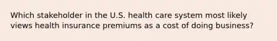 Which stakeholder in the U.S. health care system most likely views health insurance premiums as a cost of doing business?