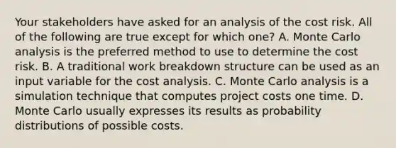 Your stakeholders have asked for an analysis of the cost risk. All of the following are true except for which one? A. Monte Carlo analysis is the preferred method to use to determine the cost risk. B. A traditional work breakdown structure can be used as an input variable for the cost analysis. C. Monte Carlo analysis is a simulation technique that computes project costs one time. D. Monte Carlo usually expresses its results as probability distributions of possible costs.