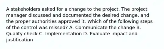 A stakeholders asked for a change to the project. The project manager discussed and documented the desired change, and the proper authorities approved it. Which of the following steps of the control was missed? A. Communicate the change B. Quality check C. Implementation D. Evaluate impact and justification