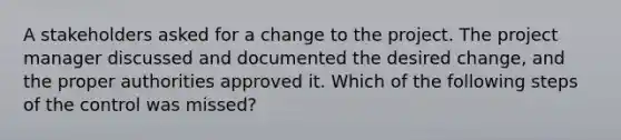 A stakeholders asked for a change to the project. The project manager discussed and documented the desired change, and the proper authorities approved it. Which of the following steps of the control was missed?