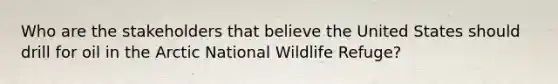 Who are the stakeholders that believe the United States should drill for oil in the Arctic National Wildlife Refuge?