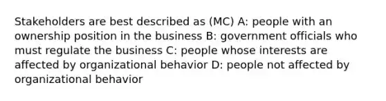 Stakeholders are best described as (MC) A: people with an ownership position in the business B: government officials who must regulate the business C: people whose interests are affected by organizational behavior D: people not affected by organizational behavior