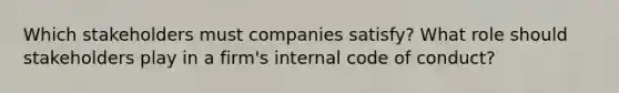 Which stakeholders must companies satisfy? What role should stakeholders play in a firm's internal code of conduct?