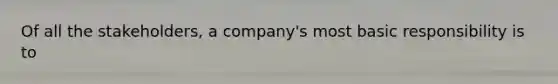 Of all the stakeholders, a company's most basic responsibility is to