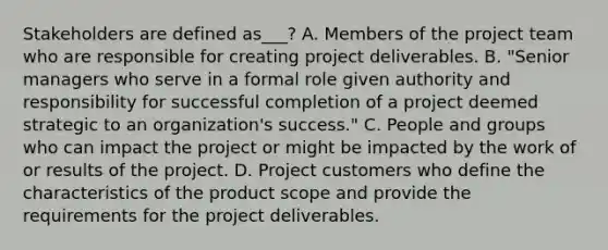 Stakeholders are defined as___? A. Members of the project team who are responsible for creating project deliverables. B. "Senior managers who serve in a formal role given authority and responsibility for successful completion of a project deemed strategic to an organization's success." C. People and groups who can impact the project or might be impacted by the work of or results of the project. D. Project customers who define the characteristics of the product scope and provide the requirements for the project deliverables.