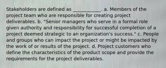 Stakeholders are defined as ____________. a. Members of the project team who are responsible for creating project deliverables. b. "Senior managers who serve in a formal role given authority and responsibility for successful completion of a project deemed strategic to an organization's success." c. People and groups who can impact the project or might be impacted by the work of or results of the project. d. Project customers who define the characteristics of the product scope and provide the requirements for the project deliverables.