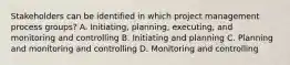 Stakeholders can be identified in which project management process groups? A. Initiating, planning, executing, and monitoring and controlling B. Initiating and planning C. Planning and monitoring and controlling D. Monitoring and controlling