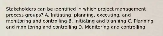 Stakeholders can be identified in which project management process groups? A. Initiating, planning, executing, and monitoring and controlling B. Initiating and planning C. Planning and monitoring and controlling D. Monitoring and controlling