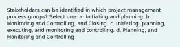 Stakeholders can be identified in which project management process groups? Select one: a. Initiating and planning. b. Monitoring and Controlling, and Closing. c. Initiating, planning, executing, and monitoring and controlling. d. Planning, and Monitoring and Controlling