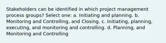 Stakeholders can be identified in which project management process groups? Select one: a. Initiating and planning. b. Monitoring and Controlling, and Closing. c. Initiating, planning, executing, and monitoring and controlling. d. Planning, and Monitoring and Controlling