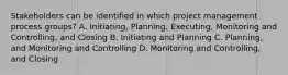 Stakeholders can be identified in which project management process groups? A. Initiating, Planning, Executing, Monitoring and Controlling, and Closing B. Initiating and Planning C. Planning, and Monitoring and Controlling D. Monitoring and Controlling, and Closing