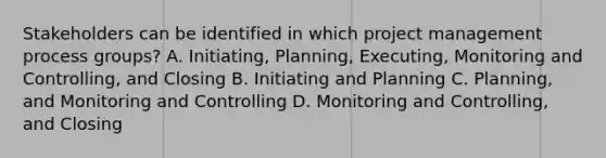 Stakeholders can be identified in which project management process groups? A. Initiating, Planning, Executing, Monitoring and Controlling, and Closing B. Initiating and Planning C. Planning, and Monitoring and Controlling D. Monitoring and Controlling, and Closing