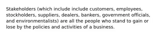 Stakeholders (which include include customers, employees, stockholders, suppliers, dealers, bankers, government officials, and environmentalists) are all the people who stand to gain or lose by the policies and activities of a business.