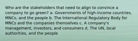 Who are the stakeholders that need to align to convince a company to go green? a. Governments of high-income countries, MNCs, and the people b. The International Regulatory Body for MNCs and the companies themselves c. A company's management, investors, and consumers d. The UN, local authorities, and the people