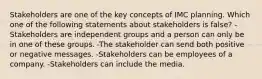 Stakeholders are one of the key concepts of IMC planning. Which one of the following statements about stakeholders is false? -Stakeholders are independent groups and a person can only be in one of these groups. -The stakeholder can send both positive or negative messages. -Stakeholders can be employees of a company. -Stakeholders can include the media.