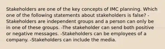 Stakeholders are one of the key concepts of IMC planning. Which one of the following statements about stakeholders is false? -Stakeholders are independent groups and a person can only be in one of these groups. -The stakeholder can send both positive or negative messages. -Stakeholders can be employees of a company. -Stakeholders can include the media.