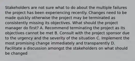 Stakeholders are not sure what to do about the multiple failures the project has been experiencing recently. Changes need to be made quickly otherwise the project may be terminated as consistently missing its objectives. What should the project manager do first? A. Recommend terminating the project as its objectives cannot be met B. Consult with the project sponsor due to the urgency and the severity of the situation C. Implement the most promising change immediately and transparently D. Facilitate a discussion amongst the stakeholders on what should be changed