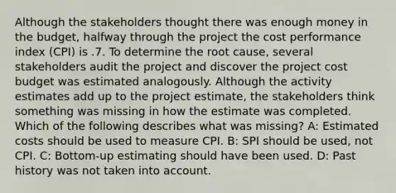 Although the stakeholders thought there was enough money in the budget, halfway through the project the cost performance index (CPI) is .7. To determine the root cause, several stakeholders audit the project and discover the project cost budget was estimated analogously. Although the activity estimates add up to the project estimate, the stakeholders think something was missing in how the estimate was completed. Which of the following describes what was missing? A: Estimated costs should be used to measure CPI. B: SPI should be used, not CPI. C: Bottom-up estimating should have been used. D: Past history was not taken into account.