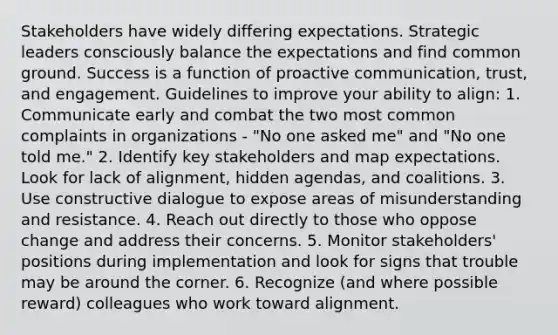 Stakeholders have widely differing expectations. Strategic leaders consciously balance the expectations and find common ground. Success is a function of proactive communication, trust, and engagement. Guidelines to improve your ability to align: 1. Communicate early and combat the two most common complaints in organizations - "No one asked me" and "No one told me." 2. Identify key stakeholders and map expectations. Look for lack of alignment, hidden agendas, and coalitions. 3. Use constructive dialogue to expose areas of misunderstanding and resistance. 4. Reach out directly to those who oppose change and address their concerns. 5. Monitor stakeholders' positions during implementation and look for signs that trouble may be around the corner. 6. Recognize (and where possible reward) colleagues who work toward alignment.