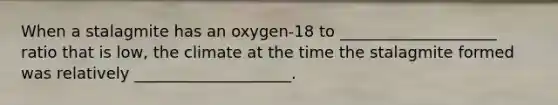 When a stalagmite has an oxygen-18 to ____________________ ratio that is low, the climate at the time the stalagmite formed was relatively ____________________.