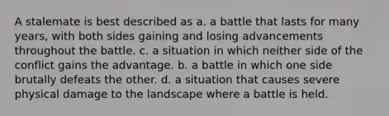 A stalemate is best described as a. a battle that lasts for many years, with both sides gaining and losing advancements throughout the battle. c. a situation in which neither side of the conflict gains the advantage. b. a battle in which one side brutally defeats the other. d. a situation that causes severe physical damage to the landscape where a battle is held.