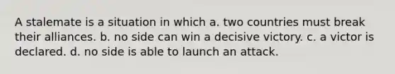 A stalemate is a situation in which a. two countries must break their alliances. b. no side can win a decisive victory. c. a victor is declared. d. no side is able to launch an attack.