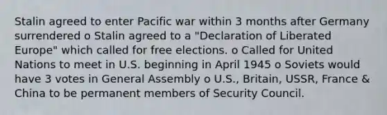 Stalin agreed to enter Pacific war within 3 months after Germany surrendered o Stalin agreed to a "Declaration of Liberated Europe" which called for free elections. o Called for United Nations to meet in U.S. beginning in April 1945 o Soviets would have 3 votes in General Assembly o U.S., Britain, USSR, France & China to be permanent members of Security Council.