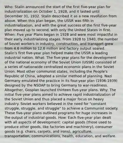 Who: Stalin announced the start of the first five-year plan for industrialization on October 1, 1928, and it lasted until December 31, 1932. Stalin described it as a new revolution from above. When this plan began, the USSR was fifth in industrialization, and with the great success of the first five-year plan moved up to second, with only the United States in first. When: Five year Plans began in 1928 and were most impactful in their early industrializing stages. From 1928 to 1940, the number of Soviet workers in industry, construction, and transport grew from 4.6 million to 12.6 million and factory output soared. Stalin's first five-year plan helped make the USSR a leading industrial nation. What: The five-year plans for the development of the national economy of the Soviet Union (USSR) consisted of a series of nationwide centralized economic plans in the Soviet Union. Most other communist states, including the People's Republic of China, adopted a similar method of planning. Nazi Germany emulated the practice in its four-year plan (1936-1939) designed by the NSDAP to bring Germany to war-readiness. Altogether, Gosplan launched thirteen five-year plans. Why: The initial five-year plans aimed to achieve rapid industrialization of the Soviet Union and thus placed a major focus on heavy industry. Soviet workers believed in the need for "constant struggle, struggle, and struggle" to achieve a Communist society. These five-year plans outlined programs for huge increases in the output of industrial goods. How: Each five-year plan dealt with all aspects of development: capital goods (those used to produce other goods, like factories and machinery), consumer goods (e.g. chairs, carpets, and irons), agriculture, transportation, communications, health, education, and welfare.