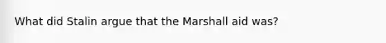 What did Stalin argue that the Marshall aid was?