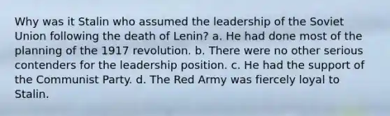 Why was it Stalin who assumed the leadership of the Soviet Union following the death of Lenin? a. He had done most of the planning of the 1917 revolution. b. There were no other serious contenders for the leadership position. c. He had the support of the Communist Party. d. The Red Army was fiercely loyal to Stalin.